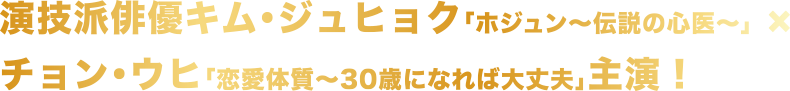 演技派俳優キム・ジュヒョク「ホジュン～伝説の心医～」×チョン・ウヒ「恋愛体質～30歳になれば大丈夫」主演！