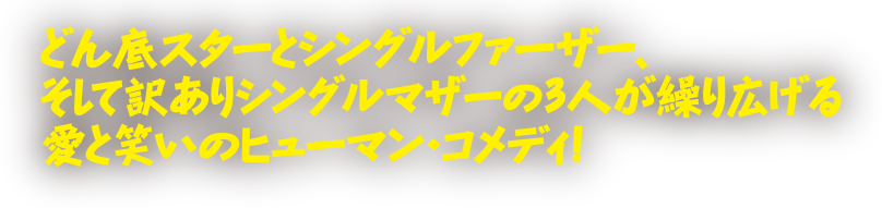 どん底スターとシングルファーザー、そして訳ありシングルマザーの３人が繰り広げる愛と笑いのヒューマン・コメディ！