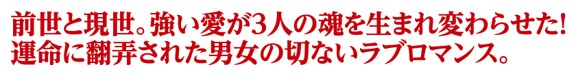 前世と現世。強い愛が3人の魂を生まれ変わらせた！運命に翻弄された男女の切ないラブロマンス。