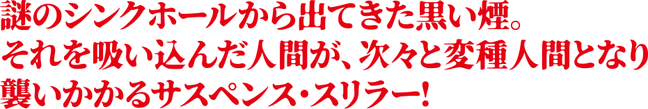 謎のシンクホールから出てきた黒い煙。それを吸い込んだ人間が、次々と変種人間となり襲いかかるサスペンス・スリラー！