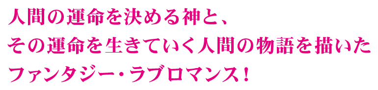 人間の運命を決める神と、その運命を生きていく人間の物語を描いたファンタジー・ラブロマンス！