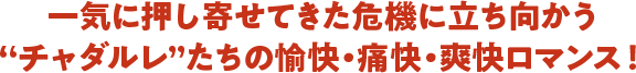 一気に押し寄せてきた危機に立ち向かう”チャダルレ”たちの愉快・痛快・爽快ロマンス！