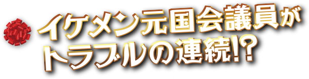 イケメン元国会議員がトラブルの連続!!