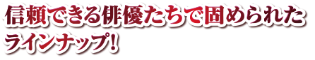 信頼できる俳優たちで固められたラインナップ！