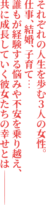 それぞれの人生を歩む3人の女性。仕事、結婚、子育て…誰もが経験する悩みや不安を乗り越え、共に成長していく彼女たちの幸せとは