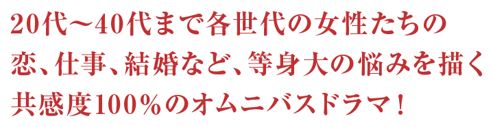 20代～40代まで各世代の女性たちの恋、仕事、結婚など、等身大の悩みを描く共感度100%のオムニバスドラマ！