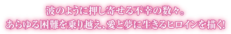 波のように押し寄せる不幸の数々。あらゆる困難を乗り越え、愛と夢に生きるヒロインを描く！