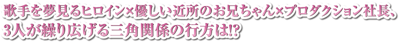 歌手を夢見るヒロイン×優しい近所のお兄ちゃん×プロダクション社長、3人が繰り広げる三角関係の行方は！？