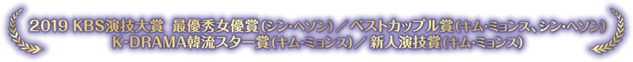 2019KBS演技大賞 最優秀女優賞（シン・ヘソン）／ベストカップル賞（キム・ミョンス、シン・ヘソン）K-DRAMA韓流スター賞（キム・ミョンス）／新人演技賞（キム・ミョンス）
