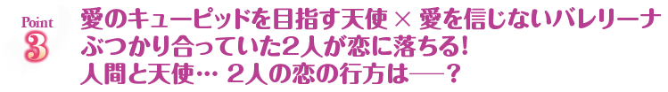 愛のキューピッドを目指す天使×愛を信じないバレリーナぶつかり合っていた2人が恋に落ちる！人間と天使・・・2人の恋の行方は？