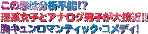 この恋は分析不能！？理系女子とアナログ男子が大接近！！胸キュンロマンティック・コメディ