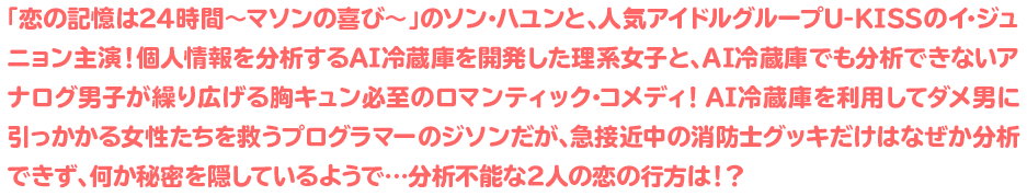 「恋の記憶は24時間〜マソンの喜び〜」のソン･ハユンと、人気アイドルグループU-KISSのイ･ジュニョン主演！個人情報を分析するAI冷蔵庫を開発した理系女子と、AI冷蔵庫でも分析できないアナログ男子が繰り広げる胸キュン必至のロマンティック･コメディ！AI冷蔵庫を利用してダメ男に引っかかる女性たちを救うプログラマーのジソンだが、急接近中の消防士グッキだけはなぜか分析できず、何か秘密を隠しているようで…分析不能な2人の恋の行方は！？