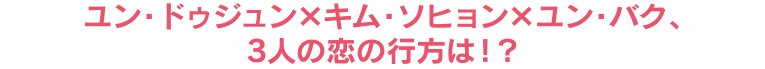 ユン・ドゥジュン×キム・ソヒョン×ユン・バク、3人の恋の行方は！？