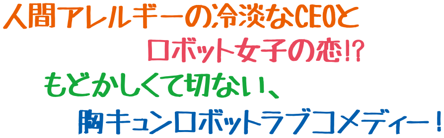 人間アレルギーの冷淡なCEOとロボット女子の恋！？もどかしく切ない、胸キュンロボットラブコメディー！