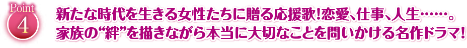 新たな時代を生きる女性たちに贈る応援歌！恋愛、仕事、人生・・・・。家族の”絆”を描きながら本当に大切なことを問いかける名作ドラマ！