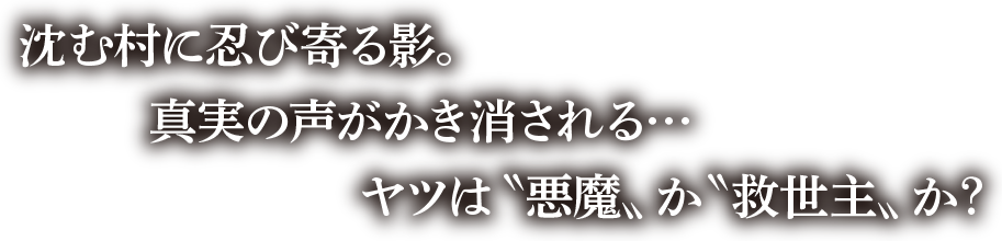 沈む村に忍び寄る影。真実の声がかき消される・・・ヤツは悪魔か救世主か？